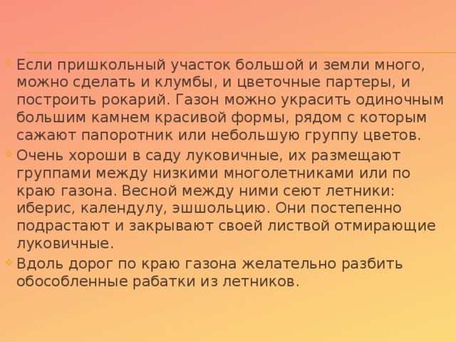 Если пришкольный участок большой и земли много, можно сделать и клумбы, и цветочные партеры, и построить рокарий. Газон можно украсить одиночным большим камнем красивой формы, рядом с которым сажают папоротник или небольшую группу цветов. Очень хороши в саду луковичные, их размещают группами между низкими многолетниками или по краю газона. Весной между ними сеют летники: иберис, календулу, эшшольцию. Они постепенно подрастают и закрывают своей листвой отмирающие луковичные. Вдоль дорог по краю газона желательно разбить обособленные рабатки из летников.