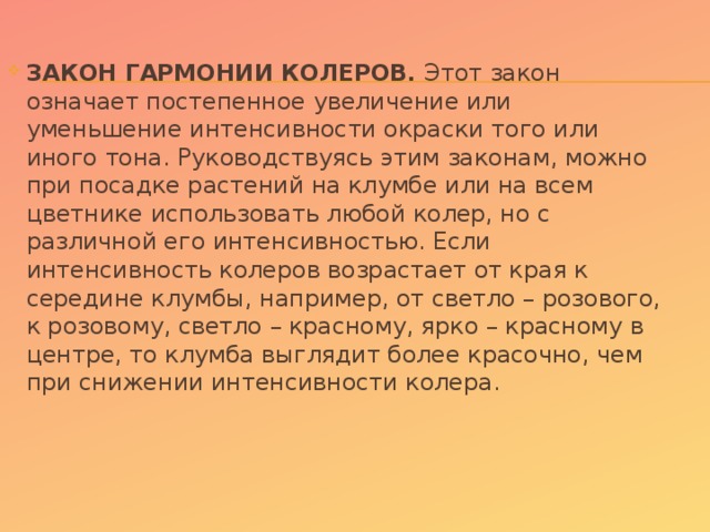 ЗАКОН ГАРМОНИИ КОЛЕРОВ. Этот закон означает постепенное увеличение или уменьшение интенсивности окраски того или иного тона. Руководствуясь этим законам, можно при посадке растений на клумбе или на всем цветнике использовать любой колер, но с различной его интенсивностью. Если интенсивность колеров возрастает от края к середине клумбы, например, от светло – розового, к розовому, светло – красному, ярко – красному в центре, то клумба выглядит более красочно, чем при снижении интенсивности колера.