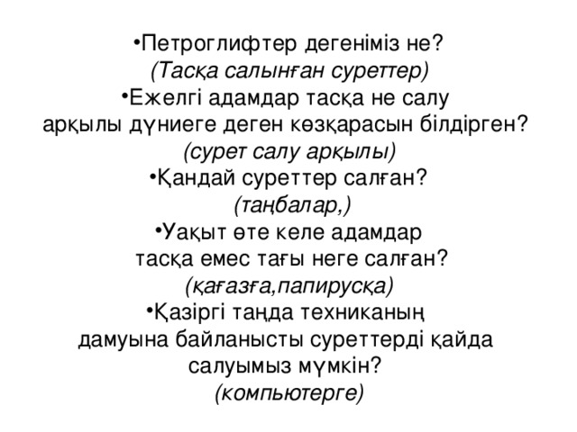 Петроглифтер дегеніміз не? (Тасқа салынған суреттер) Ежелгі адамдар тасқа не салу арқылы дүниеге деген көзқарасын білдірген? (сурет салу арқылы) Қандай суреттер салған?  (таңбалар,) Уақыт өте келе адамдар  тасқа емес тағы неге салған? (қағазға,папирусқа) Қазіргі таңда техниканың