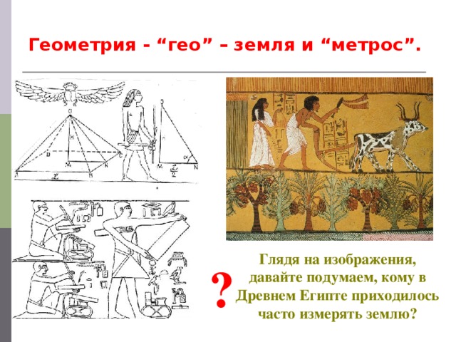 Геометрия - “гео” – земля и “метрос”. Глядя на изображения, давайте подумаем, кому в Древнем Египте приходилось часто измерять землю? ?