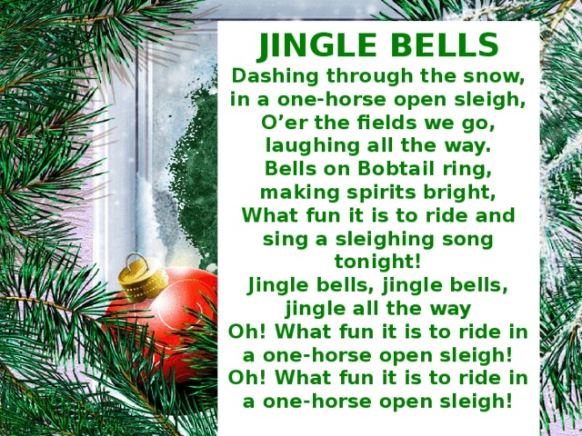JINGLE BELLS Dashing through the snow, in a one-horse open sleigh, O’er the fields we go, laughing all the way. Bells on Bobtail ring, making spirits bright, What fun it is to ride and sing a sleighing song tonight! Jingle bells, jingle bells, jingle all the way Oh! What fun it is to ride in a one-horse open sleigh! Oh! What fun it is to ride in a one-horse open sleigh!