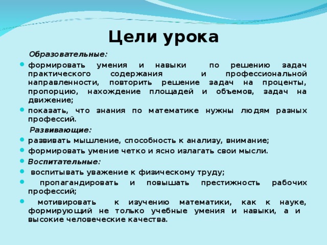 Цели урока  Образовательные: формировать умения и навыки по решению задач практического содержания и профессиональной направленности, повторить решение задач на проценты, пропорцию, нахождение площадей и объемов, задач на движение; показать, что знания по математике нужны людям разных профессий.  Развивающие: развивать мышление, способность к анализу, внимание; формировать умение четко и ясно излагать свои мысли. Воспитательные:  воспитывать уважение к физическому труду;  пропагандировать и повышать престижность рабочих профессий;  мотивировать к изучению математики, как к науке, формирующий не только учебные умения и навыки, а и высокие человеческие качества.