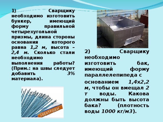 1) Сварщику необходимо изготовить бункер, имеющий форму правильной четырехугольной призмы, длина стороны основания которого равна 1,2 м , высота – 2,4 м. Сколько стали необходимо выполнения работы? (Прим.: на швы следует добавить 3% материала). 2) Сварщику необходимо изготовить бак, имеющий форму параллелепипеда с основанием 1,4 х 2,2 м , чтобы он вмещал 2 т воды. Какова должны быть высота бака? (плотность воды 1000 кг/м3 ).