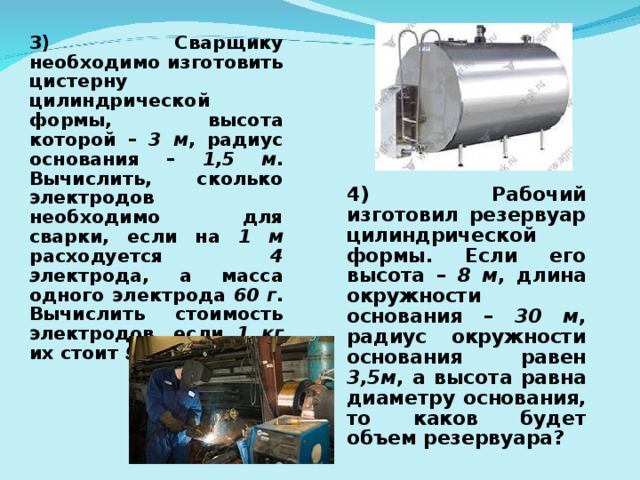 3) Сварщику необходимо изготовить цистерну цилиндрической формы, высота которой – 3 м , радиус основания – 1,5 м . Вычислить, сколько электродов необходимо для сварки, если на 1 м расходуется 4 э лектрода, а масса одного электрода 60 г . Вычислить стоимость электродов, если 1 кг их стоит 90руб . 4) Рабочий изготовил резервуар цилиндрической формы. Если его высота – 8 м , длина окружности основания – 30 м , радиус окружности основания равен 3,5м , а высота равна диаметру основания, то каков будет объем резервуара?