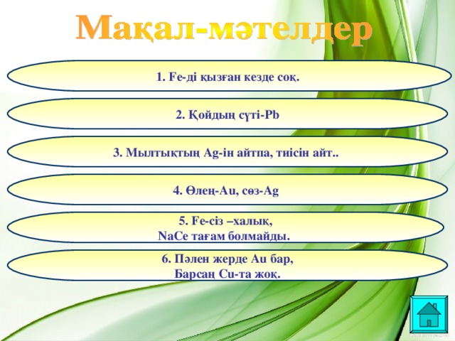 1. Fe- ді қызған кезде соқ.  2. Қойдың сүті- Pb 3. Мылтықтың Ag- ін айтпа, тиісін айт..  4. Өлең- Au, сөз- Ag  5. Fe- сіз –халық, NaCe тағам болмайды.  6. Пәлен жерде Au бар, Барсаң Cu -та жоқ.