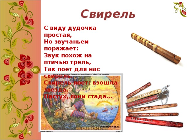 Свирель С виду дудочка простая, Но звучаньем поражает: Звук похож на птичью трель, Так поет для нас свирель. Свирель поет: взошла звезда,  Пастух, гони стада...