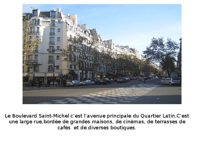 Le Boulevard Saint-Michel c’est l’avenue principale du Quartier Latin.C’est une large rue,bordée de grandes maisons, de cinémas, de terrasses de cafés et de diverses boutiques.