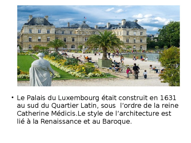Le Palais du Luxembourg était construit en 1631 au sud du Quartier Latin, sous l’ordre de la reine Catherine Médicis.Le style de l’architеcture est lié à la Renaissance et au Baroque.