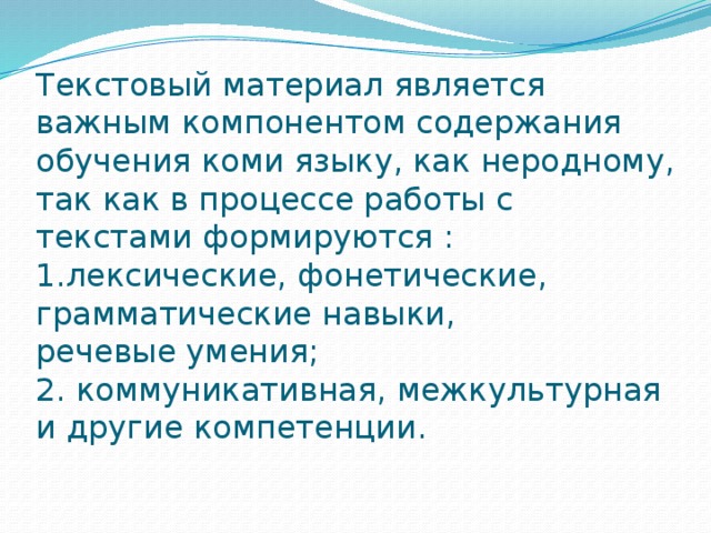 Текстовый материал является важным компонентом содержания обучения коми языку, как неродному, так как в процессе работы с текстами формируются :  1.лексические, фонетические, грамматические навыки,  речевые умения;  2. коммуникативная, межкультурная и другие компетенции.