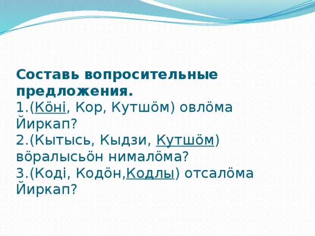 Составь вопросительные предложения.  1.( Кӧні , Кор, Кутшӧм) овлӧма Йиркап?  2.(Кытысь, Кыдзи, Кутшӧм ) вӧралысьӧн нималӧма?  3.(Коді, Кодӧн, Кодлы ) отсалӧма Йиркап?