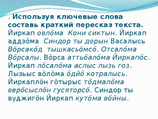 . Используя ключевые слова составь краткий пересказ текста.  Йиркап овлӧма Кони сиктын . Йиркап аддзӧма Синдор ты дорын Васалысь Вöрсакöд тышкасьöмсö . Отсалӧма Вöрсалы . Вöрса аттьöалӧма Йиркапöс . Йиркап лöсалӧма аслыс лызь гоз . Лызьыс вöлӧма öдйö котралысь . Йиркаплöн гöтырыс тöдмалӧма верöсыслӧн гусяторсö . Синдор ты вуджигöн Йиркап кутӧма вöйны .