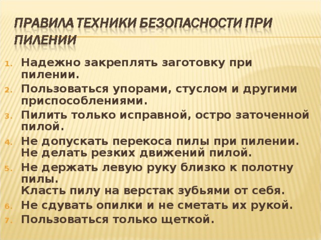 Надежно закреплять заготовку при пилении. Пользоваться упорами, стуслом и другими приспособлениями.  Пилить только исправной, остро заточенной пилой.  Не допускать перекоса пилы при пилении.   Не делать резких движений пилой.  Не держать левую руку близко к полотну пилы.   Класть пилу на верстак зубьями от себя.  Не сдувать опилки и не сметать их рукой. Пользоваться только щеткой.