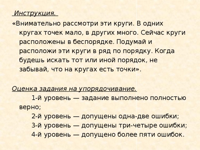 Инструкция.  «Внимательно рассмотри эти круги. В одних кругах точек мало, в других много. Сейчас круги расположены в беспорядке. Подумай и расположи эти круги в ряд по порядку. Когда будешь искать тот или иной порядок, не забывай, что на кругах есть точки».   Оценка задания на упорядочивание.        1-й уровень — задание выполнено полностью верно;        2-й уровень — допущены одна-две ошибки;        3-й уровень — допущены три-четыре ошибки;        4-й уровень — допущено более пяти ошибок.