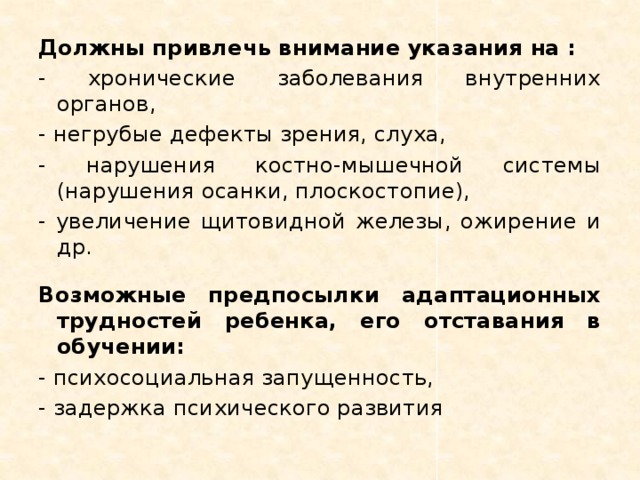 Должны привлечь внимание указания на : - хронические заболевания внутренних органов, - негрубые дефекты зрения, слуха, - нарушения костно-мышечной системы (нарушения осанки, плоскостопие), - увеличение щитовидной железы, ожирение и др. Возможные предпосылки адаптационных трудностей ребенка, его отставания в обучении: - психосоциальная запущенность, - задержка психического развития