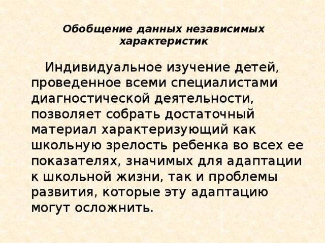 Обобщение данных независимых характеристик         Индивидуальное изучение детей, проведенное всеми специалистами диагностической деятельности, позволяет собрать достаточный материал характеризующий как школьную зрелость ребенка во всех ее показателях, значимых для адаптации к школьной жизни, так и проблемы развития, которые эту адаптацию могут осложнить.