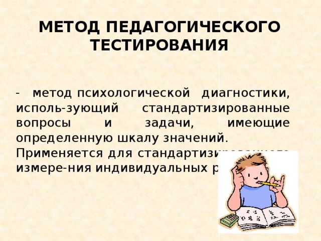 МЕТОД ПЕДАГОГИЧЕСКОГО ТЕСТИРОВАНИЯ - метод психологической диагностики, исполь-зующий стандартизированные вопросы и задачи, имеющие определенную шкалу значений. Применяется для стандартизированного измере-ния индивидуальных различий.