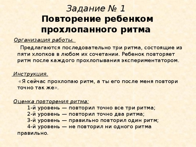 Задание № 1   Повторение ребенком прохлопанного ритма   Организация работы.    Предлагаются последовательно три ритма, состоящие из пяти хлопков в любом их сочетании. Ребенок повторяет ритм после каждого прохлопывания экспериментатором.     Инструкция.    «Я сейчас прохлопаю ритм, а ты его после меня повтори точно так же».     Оценка повторения ритма:        1-й уровень — повторил точно все три ритма;        2-й уровень — повторил точно два ритма;        3-й уровень — правильно повторил один ритм;        4-й уровень — не повторил ни одного ритма правильно.