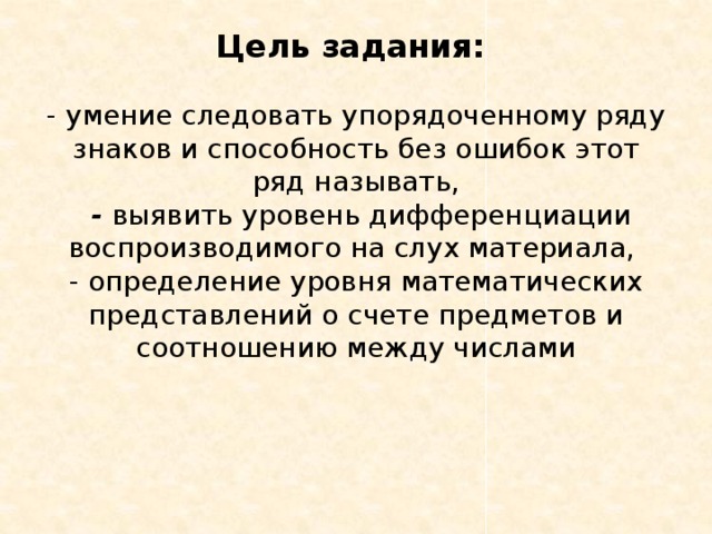 Цель задания:    - умение следовать упорядоченному ряду знаков и способность без ошибок этот ряд называть,  - выявить уровень дифференциации воспроизводимого на слух материала,  - определение уровня математических представлений о счете предметов и соотношению между числами