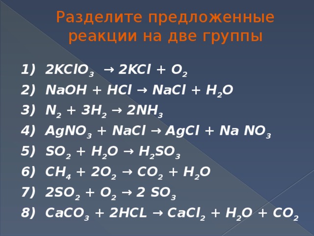 Разделите предложенные реакции на две группы 1) 2KClO 3 → 2KCl + O 2 2) NaOH + HCl → NaCl + H 2 O 3) N 2 + 3H 2 → 2NH 3 4) AgNO 3 + NaCl → AgCl + Na NO 3 5) SO 2 + H 2 O → H 2 SO 3 6) CH 4 + 2O 2 → CO 2 + H 2 O 7) 2SO 2 + O 2 → 2 SO 3 8) CaCO 3 + 2HCL → CaCl 2 + H 2 O + CO 2
