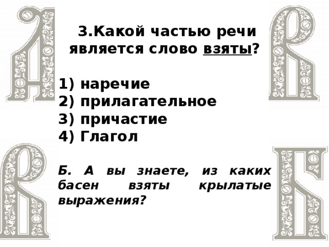 3.Какой частью речи является слово взяты ?  1) наречие 2) прилагательное 3) причастие 4) Глагол  Б. А вы знаете, из каких басен взяты крылатые выражения?