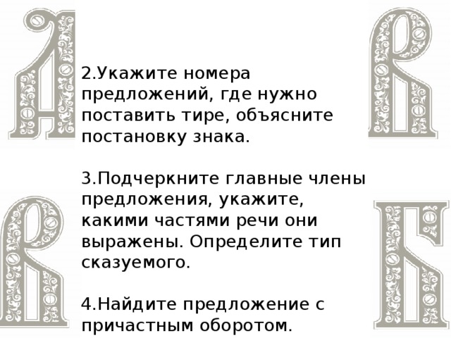 2.Укажите номера предложений, где нужно поставить тире, объясните постановку знака. 3.Подчеркните главные члены предложения, укажите, какими частями речи они выражены. Определите тип сказуемого. 4.Найдите предложение с причастным оборотом.