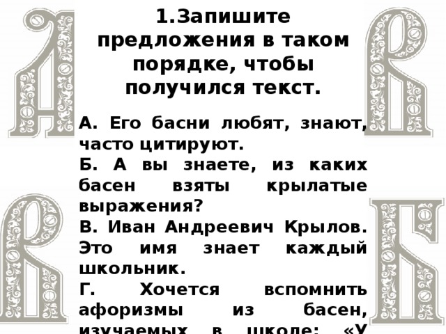 1.Запишите предложения в таком порядке, чтобы получился текст. А. Его басни любят, знают, часто цитируют. Б. А вы знаете, из каких басен взяты крылатые выражения? В. Иван Андреевич Крылов. Это имя знает каждый школьник. Г. Хочется вспомнить афоризмы из басен, изучаемых в школе: «У сильного всегда бессильный виноват»; «Когда в товарищах согласья нет, на лад их дело не пойдёт»; «И в сердце льстец всегда отыщет уголок»  