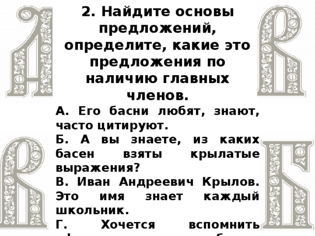 2. Найдите основы предложений, определите, какие это предложения по наличию главных членов. А. Его басни любят, знают, часто цитируют. Б. А вы знаете, из каких басен взяты крылатые выражения? В. Иван Андреевич Крылов. Это имя знает каждый школьник. Г. Хочется вспомнить афоризмы из басен, изучаемых в школе: «У сильного всегда бессильный виноват»; «Когда в товарищах согласья нет, на лад их дело не пойдёт»; «И в сердце льстец всегда отыщет уголок»  