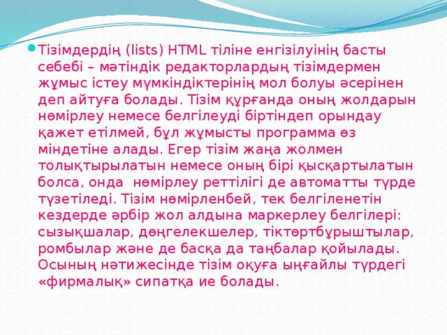 Тізімдердің (lіsts) НТМL тіліне енгізілуінің басты себебі – мәтіндік редакторлардың тізімдермен жұмыс істеу мүмкіндіктерінің мол болуы әсерінен деп айтуға болады. Тізім құрғанда оның жолдарын нөмірлеу немесе белгілеуді біртіндеп орындау қажет етілмей, бұл жұмысты программа өз міндетіне алады. Егер тізім жаңа жолмен толықтырылатын немесе оның бірі қысқартылатын болса, онда  нөмірлеу реттілігі де автоматты түрде түзетіледі. Тізім нөмірленбей, тек белгіленетін кездерде әрбір жол алдына маркерлеу белгілері: сызықшалар, дөңгелекшелер, тіктөртбұрыштылар, ромбылар және де басқа да таңбалар қойылады. Осының нәтижесінде тізім оқуға ыңғайлы түрдегі «фирмалық» сипатқа ие болады.