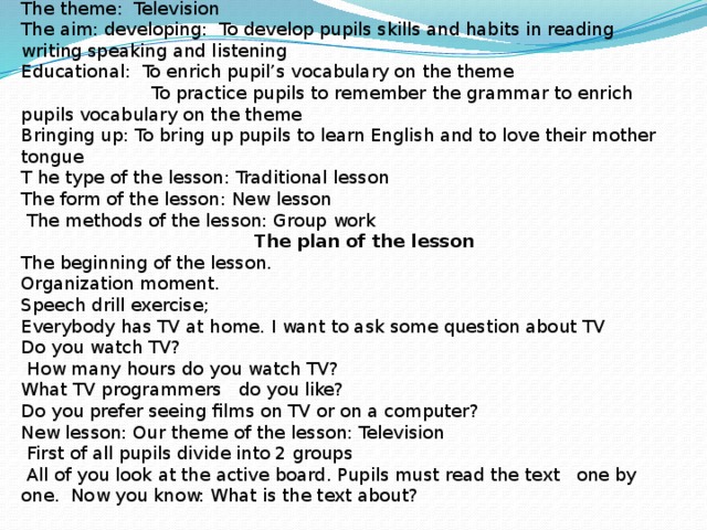 The theme: Television The aim: developing: To develop pupils skills and habits in reading writing speaking and listening Educational: To enrich pupil’s vocabulary on the theme  To practice pupils to remember the grammar to enrich pupils vocabulary on the theme Bringing up: To bring up pupils to learn English and to love their mother tongue T he type of the lesson: Traditional lesson The form of the lesson: New lesson  The methods of the lesson: Group work  The plan of the lesson The beginning of the lesson. Organization moment. Speech drill exercise; Everybody has TV at home. I want to ask some question about TV Do you watch TV?  How many hours do you watch TV? What TV programmers do you like? Do you prefer seeing films on TV or on a computer? New lesson: Our theme of the lesson: Television  First of all pupils divide into 2 groups  All of you look at the active board. Pupils must read the text one by one. Now you know: What is the text about?