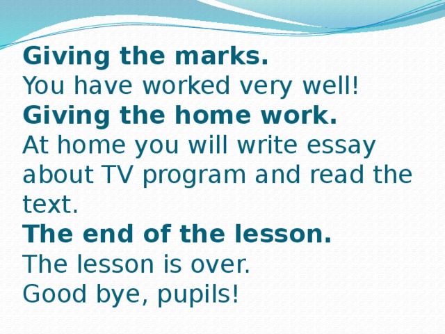 Giving the marks.  You have worked very well!  Giving the home work.  At home you will write essay about TV program and read the text.  The end of the lesson.  The lesson is over.  Good bye, pupils!