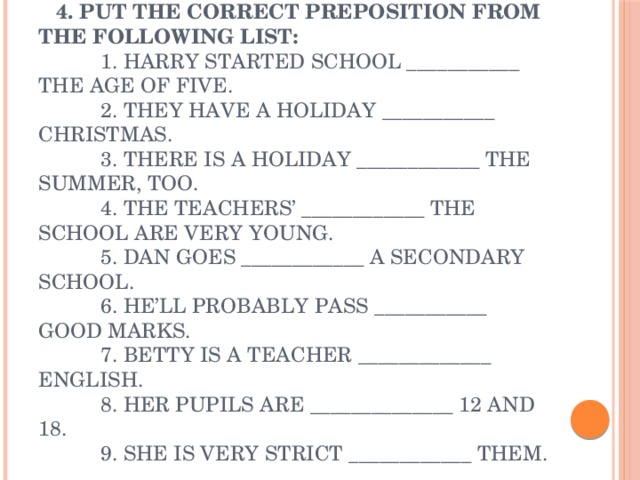 4. Put the correct preposition from the following list:  1. Harry started school ___________ the age of five.  2. They have a holiday ___________ Christmas.  3. There is a holiday ____________ the summer, too.  4. The teachers’ ____________ the school are very young.  5. Dan goes ____________ a secondary school.  6. He’ll probably pass ___________ good marks.  7. Betty is a teacher _____________ English.  8. Her pupils are ______________ 12 and 18.  9. She is very strict ____________ them.