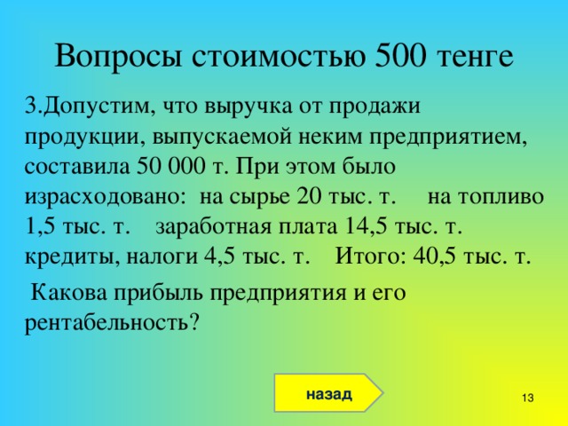 Вопросы стоимостью 500 тенге 3.Допустим, что выручка от продажи продукции, выпускаемой неким предприятием, составила 50 000 т. При этом было израсходовано: на сырье 20 тыс. т. на топливо 1,5 тыс. т. заработная плата 14,5 тыс. т. кредиты, налоги 4,5 тыс. т. Итого: 40,5 тыс. т.  Какова прибыль предприятия и его рентабельность? назад