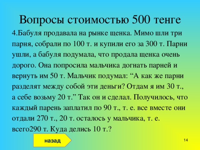 Вопросы стоимостью 500 тенге 4.Бабуля продавала на рынке щенка. Мимо шли три парня, собрали по 100 т. и купили его за 300 т. Парни ушли, а бабуля подумала, что продала щенка очень дорого. Она попросила мальчика догнать парней и вернуть им 50 т. Мальчик подумал: “А как же парни разделят между собой эти деньги? Отдам я им 30 т., а себе возьму 20 т.” Так он и сделал. Получилось, что каждый парень заплатил по 90 т., т. е. все вместе они отдали 270 т., 20 т. осталось у мальчика, т. е. всего290 т. Куда делись 10 т.? назад