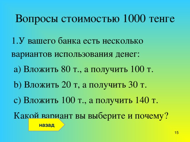 Вопросы стоимостью 1000 тенге 1.У вашего банка есть несколько вариантов использования денег:  a) Вложить 80 т., а получить 100 т.  b) Вложить 20 т, а получить 30 т.  c) Вложить 100 т., а получить 140 т.  Какой вариант вы выберите и почему? назад