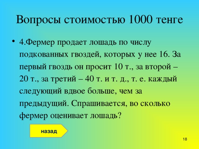 Вопросы стоимостью 1000 тенге 4.Фермер продает лошадь по числу подкованных гвоздей, которых у нее 16. За первый гвоздь он просит 10 т., за второй – 20 т., за третий – 40 т. и т. д., т. е. каждый следующий вдвое больше, чем за предыдущий. Спрашивается, во сколько фермер оценивает лошадь?  назад