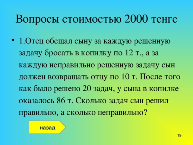 Вопросы стоимостью 2000 тенге 1.Отец обещал сыну за каждую решенную задачу бросать в копилку по 12 т., а за каждую неправильно решенную задачу сын должен возвращать отцу по 10 т. После того как было решено 20 задач, у сына в копилке оказалось 86 т. Сколько задач сын решил правильно, а сколько неправильно?  назад