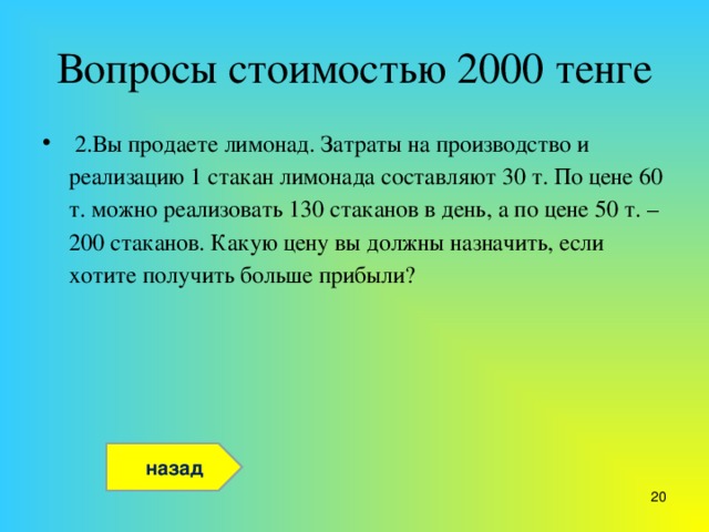 Вопросы стоимостью 2000 тенге  2.Вы продаете лимонад. Затраты на производство и реализацию 1 стакан лимонада составляют 30 т. По цене 60 т. можно реализовать 130 стаканов в день, а по цене 50 т. – 200 стаканов. Какую цену вы должны назначить, если хотите получить больше прибыли? назад