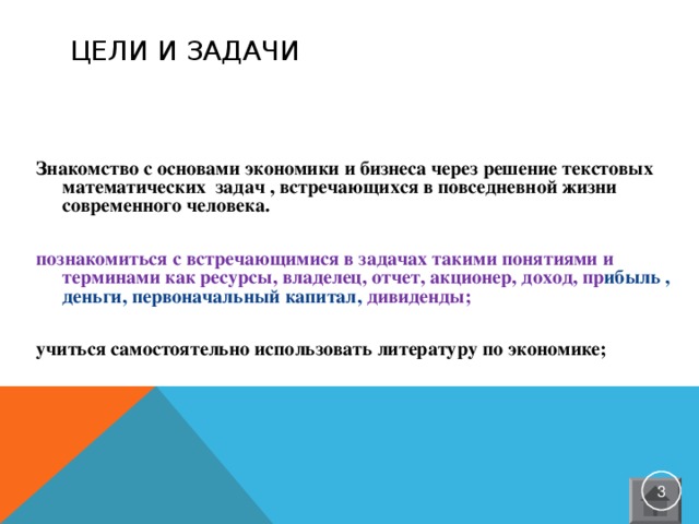 ЦЕЛИ И ЗАДАЧИ Знакомство с основами экономики и бизнеса через решение текстовых математических задач , встречающихся в повседневной жизни современного человека. познакомиться с встречающимися в задачах такими понятиями и терминами как ресурсы, владелец, отчет, акционер, доход, пр ибыль , деньги, первоначальный капитал, дивиденды; учиться самостоятельно использовать литературу по экономике;