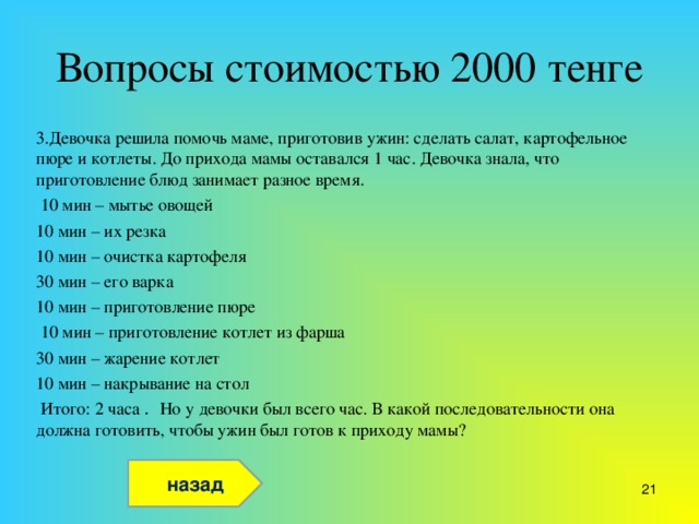 Вопросы стоимостью 2000 тенге 3.Девочка решила помочь маме, приготовив ужин: сделать салат, картофельное пюре и котлеты. До прихода мамы оставался 1 час. Девочка знала, что приготовление блюд занимает разное время.  10 мин – мытье овощей 10 мин – их резка 10 мин – очистка картофеля 30 мин – его варка 10 мин – приготовление пюре  10 мин – приготовление котлет из фарша 30 мин – жарение котлет 10 мин – накрывание на стол  Итого: 2 часа . Но у девочки был всего час. В какой последовательности она должна готовить, чтобы ужин был готов к приходу мамы? назад