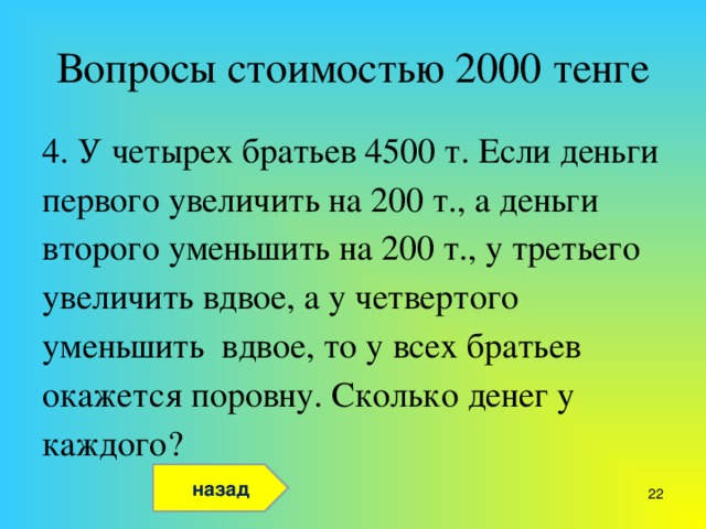 Вопросы стоимостью 2000 тенге 4. У четырех братьев 4500 т. Если деньги первого увеличить на 200 т., а деньги второго уменьшить на 200 т., у третьего увеличить вдвое, а у четвертого уменьшить вдвое, то у всех братьев окажется поровну. Сколько денег у каждого? назад