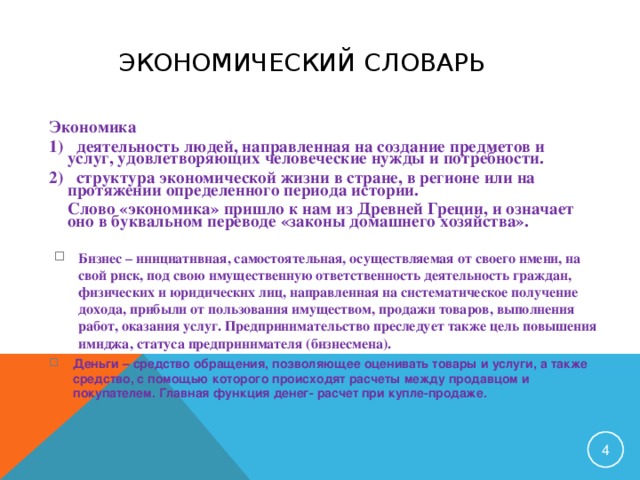 ЭКОНОМИЧЕСКИЙ СЛОВАРЬ Экономика 1) деятельность людей, направленная на создание предметов и услуг, удовлетворяющих человеческие нужды и потребности. 2) структура экономической жизни в стране, в регионе или на протяжении определенного периода истории.  Слово «экономика» пришло к нам из Древней Греции, и означает оно в буквальном переводе «законы домашнего хозяйства». Бизнес – инициативная, самостоятельная, осуществляемая от своего имени, на свой риск, под свою имущественную ответственность деятельность граждан, физических и юридических лиц, направленная на систематическое получение дохода, прибыли от пользования имуществом, продажи товаров, выполнения работ, оказания услуг. Предпринимательство преследует также цель повышения имиджа, статуса предпринимателя (бизнесмена).  Деньги – средство обращения, позволяющее оценивать товары и услуги, а также средство, с помощью которого происходят расчеты между продавцом и покупателем. Главная функция денег- расчет при купле-продаже.