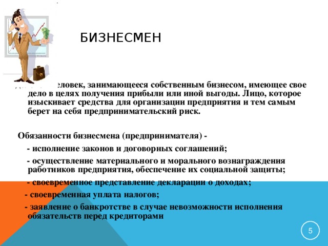 БИЗНЕСМЕН деловой человек, занимающееся собственным бизнесом, имеющее свое дело в целях получения прибыли или иной выгоды. Лицо, которое изыскивает средства для организации предприятия и тем самым берет на себя предпринимательский риск.  Обязанности бизнесмена (предпринимателя) -  - исполнение законов и договорных соглашений;  - осуществление материального и морального вознаграждения работников предприятия, обеспечение их социальной защиты;  - своевременное представление декларации о доходах;  - своевременная уплата налогов;  - заявление о банкротстве в случае невозможности исполнения обязательств перед кредиторами