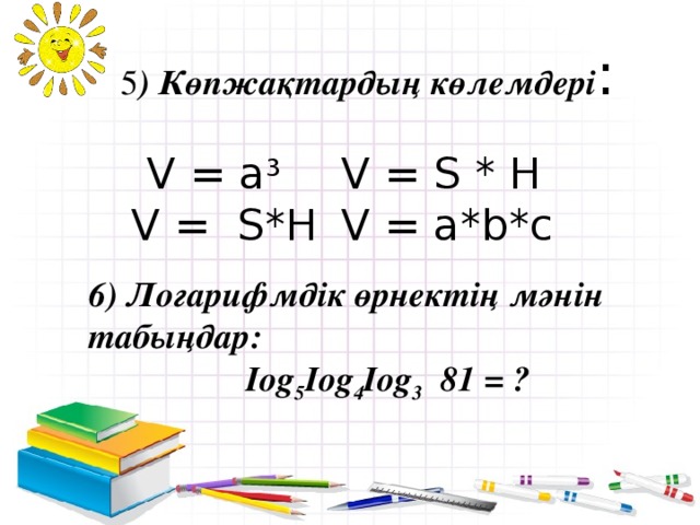 5 ) Көпжақтардың көлемдері :    V = a 3   V = S * H  V = S*H  V = a*b*c 6) Логарифмдік өрнектің мәнін табыңдар:  Iog 5 Iog 4 Iog 3 81 = ?