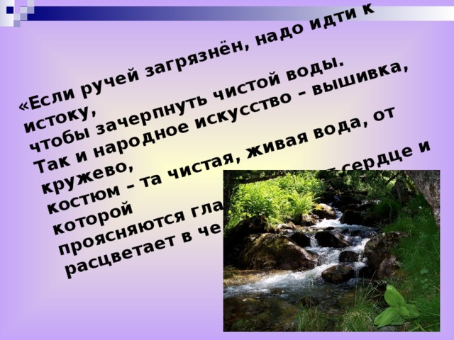 «Если ручей загрязнён, надо идти к истоку, чтобы зачерпнуть чистой воды. Так и народное искусство – вышивка, кружево, костюм – та чистая, живая вода, от которой проясняются глаза, теплеет сердце и расцветает в человеке радость»