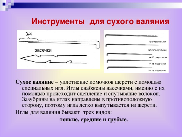 Инструменты для сухого валяния Сухое валяние – уплотнение комочков шерсти с помощью специальных игл. Иглы снабжены насечками, именно с их помощью происходит сцепление и спутывание волокон. Зазубрины на иглах направлены в противоположную сторону, поэтому игла легко выпутывается из шерсти. Иглы для валяния бывают трех видов: тонкие, средние и грубые.