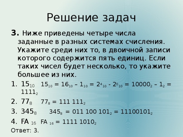 Решение задач 3. Ниже приведены четыре числа заданные в разных системах счисления. Укажите среди них то, в двоичной записи которого содержится пять единиц. Если таких чисел будет несколько, то укажите большее из них. 15 10   15 10 = 16 10 – 1 10 = 2 4 10 - 2 0 10 = 10000 2 – 1 2 = 1111 2 77 8    77 8 = 111 111 2  345 8   345 8 = 011 100 101 2 = 11100101 2 FA 16   FA 16 = 1111 1010 2 Ответ: 3.