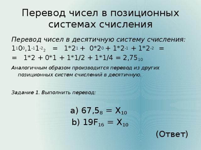 Перевод чисел в позиционных системах счисления Перевод чисел в десятичную систему счисления: 1 1 0 0 ,1 -1 1 -2 2 = 1*2 1 + 0*2 0 + 1*2 -1 + 1*2 -2 = = 1*2 + 0*1 + 1*1/2 + 1*1/4 = 2,75 10 Аналогичным образом производится перевод из других позиционных систем счислений в десятичную. Задание 1. Выполнить перевод: a) 67,5 8 = Х 10  b) 19F 16 = Х 10 (Ответ)