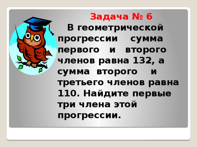 Задача № 6   В геометрической прогрессии сумма первого и второго членов равна 132, а сумма второго и третьего членов равна 110. Найдите первые три члена этой прогрессии.