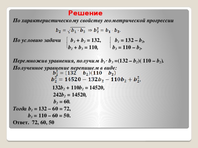 Решение  По характеристическому свойству геометрической прогрессии    По условию задачи b 1 + b 2 = 132, b 1 = 132 – b 2 ,   b 2 + b 3 = 110 , b 3 = 110 – b 2 .   Перемножив уравнения, получим b 1 · b 3 = (132 – b 2 )( 110 – b 2 ) .  Полученное уравнение перепишем в виде:       132 b 2 + 110 b 2 = 14520 ,   242 b 2 = 14520 ,    b 2 = 60 .  Тогда b 1 = 132 – 60 = 72,   b 3 = 110 – 60 = 50.  Ответ. 72, 60, 50
