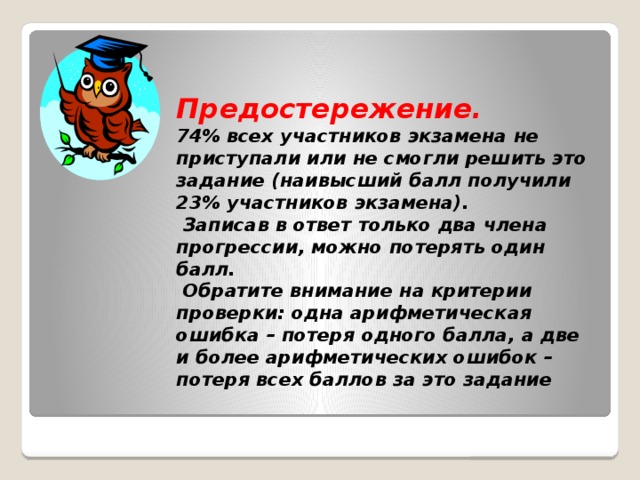 Предостережение.  74% всех участников экзамена не приступали или не смогли решить это задание (наивысший балл получили 23% участников экзамена).  Записав в ответ только два члена прогрессии, можно потерять один балл.  Обратите внимание на критерии проверки: одна арифметическая ошибка – потеря одного балла, а две и более арифметических ошибок – потеря всех баллов за это задание